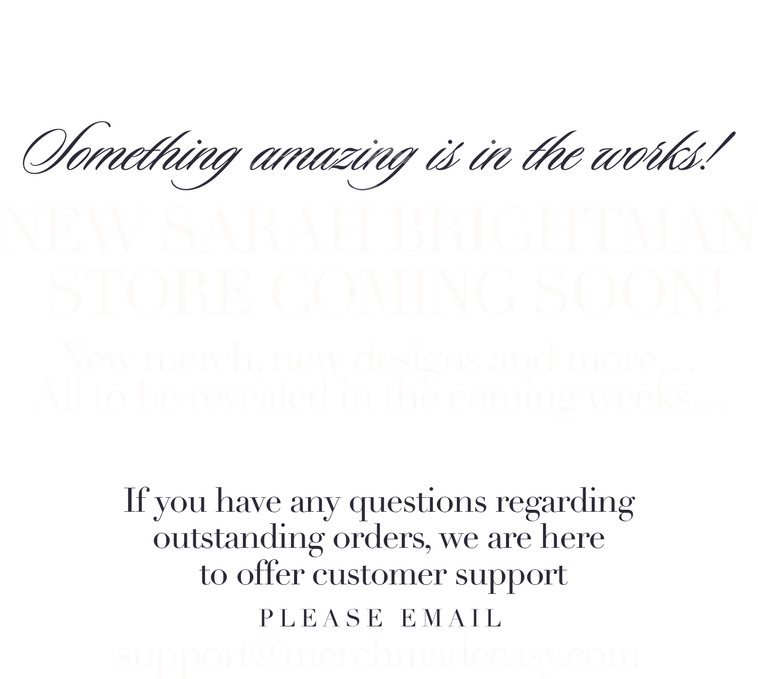 Something amazing is in the works!  New Sarah Brightman store coming soon. To be revealed in the coming weeks. If you have any issues with outstanding orders, we are here to offer customer support- please email support@merchmadeeasy.com.